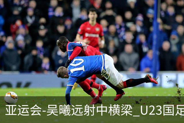 亚运会-吴曦远射中横梁 U23国足0-0憾平伊朗暂列次席